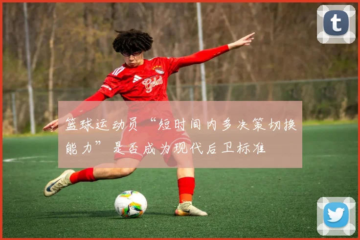 篮球运动员“短时间内多决策切换能力”是否成为现代后卫标准