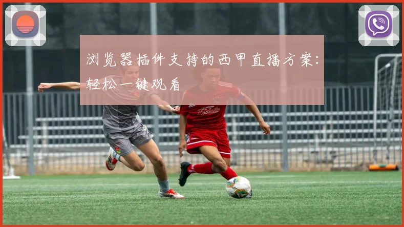浏览器插件支持的西甲直播方案：轻松一键观看