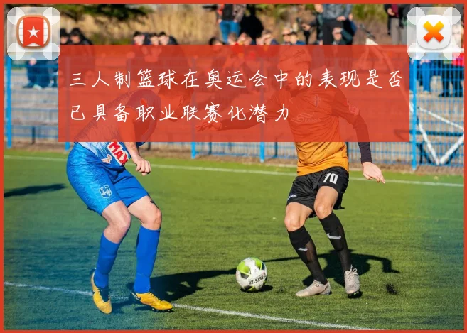 三人制篮球在奥运会中的表现是否已具备职业联赛化潜力