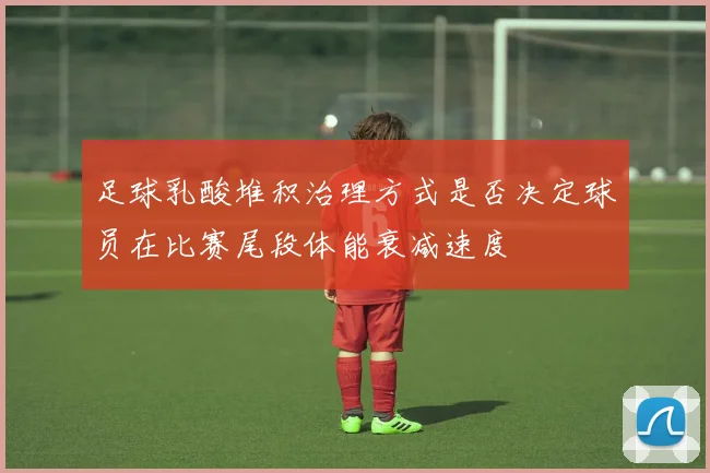 足球乳酸堆积治理方式是否决定球员在比赛尾段体能衰减速度